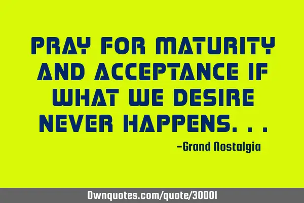 Pray for maturity and acceptance if what we desire never