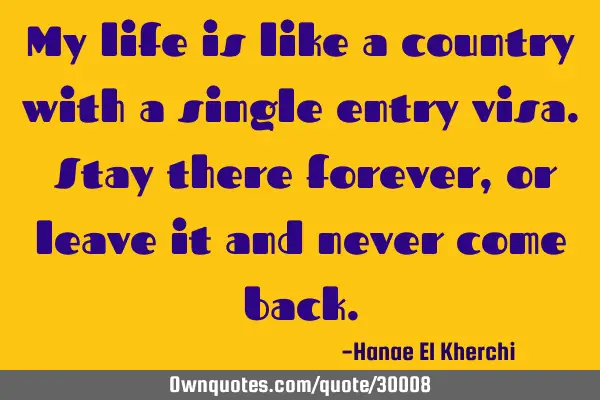 My life is like a country with a single entry visa. Stay there forever, or leave it and never come