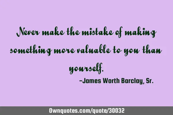 Never make the mistake of making something more valuable to you than