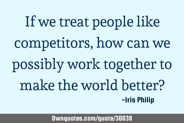If we treat people like competitors, how can we possibly work together to make the world better?