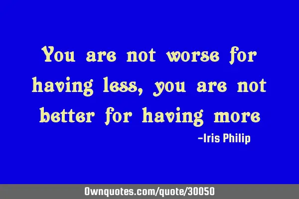 You are not worse for having less, you are not better for having