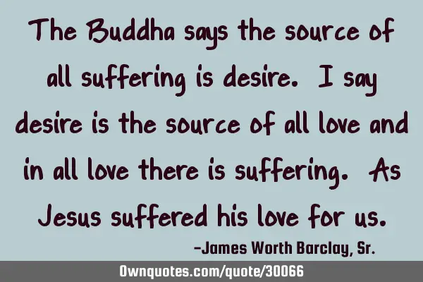 The Buddha says the source of all suffering is desire. I say desire is the source of all love and