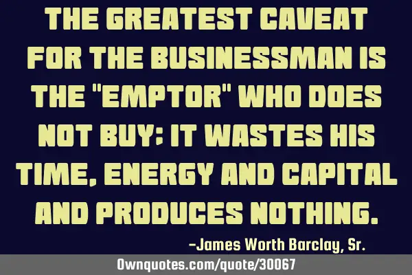 The greatest caveat for the businessman is the "emptor" who does not buy; it wastes his time,