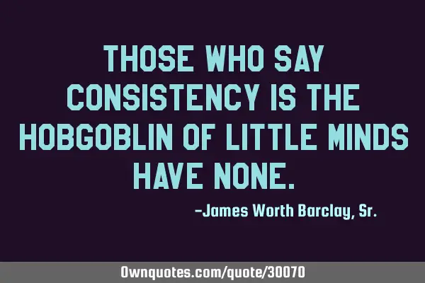 Those who say consistency is the hobgoblin of little minds have