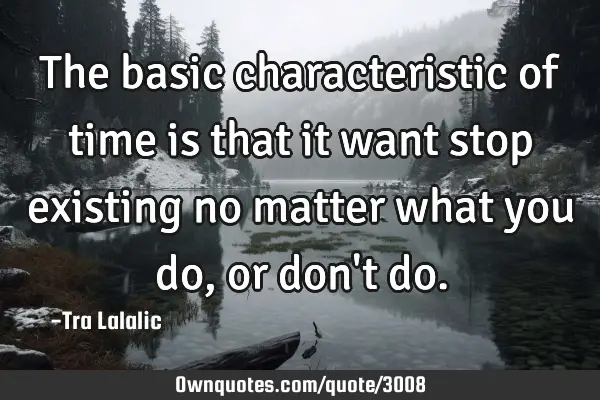 The basic characteristic of time is that it want stop existing no matter what you do,or don