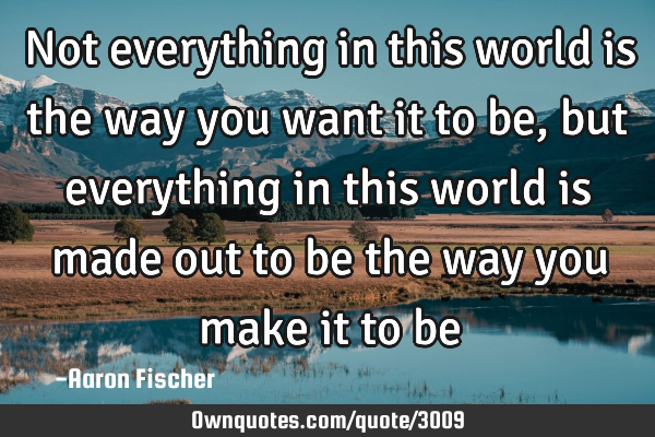 Not everything in this world is the way you want it to be, but everything in this world is made out