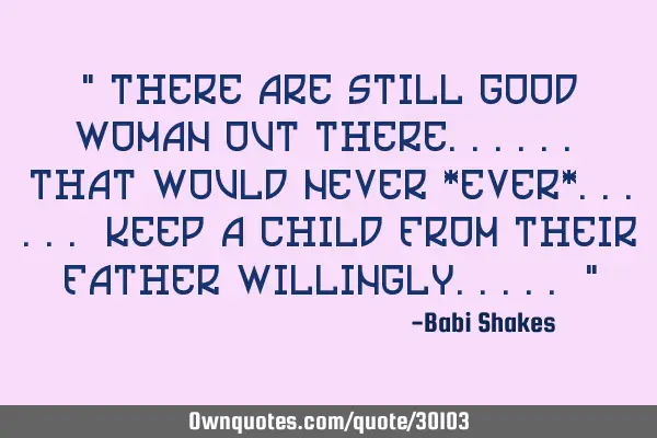 " There are still GOOD WOMAN out there...... that would NEVER *EVER*...... keep a child from THEIR F