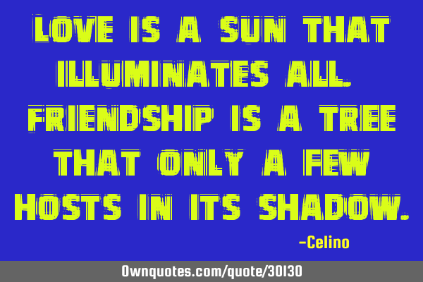 Love is a sun that illuminates all. Friendship is a tree that only a few hosts in its