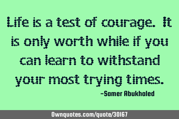 Life is a test of courage. It is only worth while if you can learn to withstand your most trying