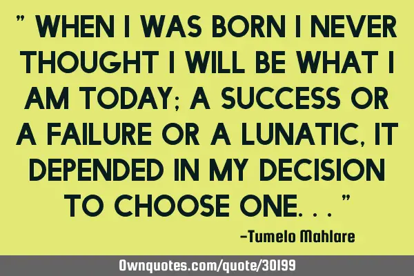 " When I was born I never thought I will be what I am today; a success or a failure or a lunatic,