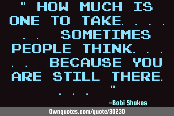 " How MUCH is one to take...... sometimes PEOPLE THINK..... because you are STILL THERE.... "