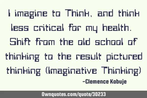 I imagine to Think, and think less critical for my health. Shift from the old school of thinking to