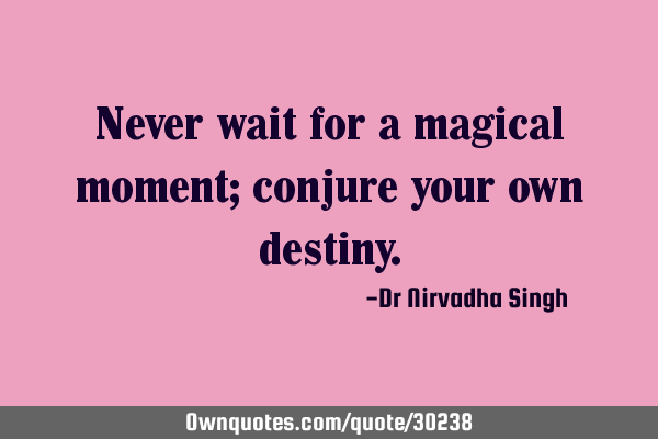 Never wait for a magical moment; conjure your own