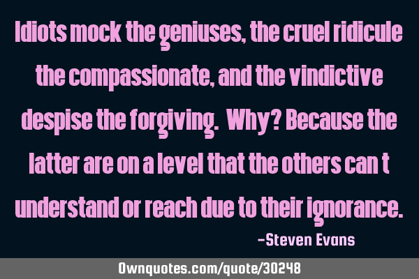 Idiots mock the geniuses, the cruel ridicule the compassionate, and the vindictive despise the