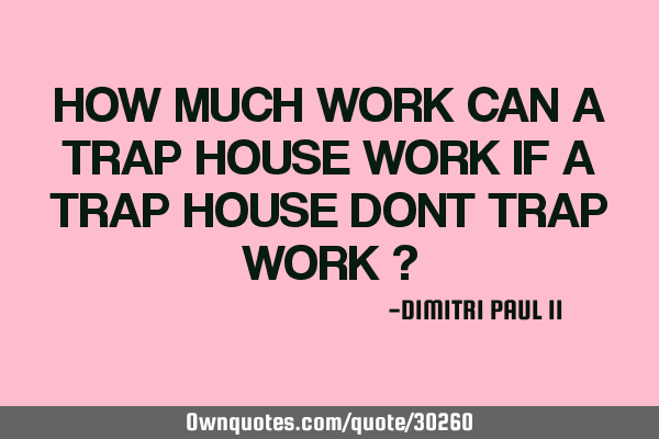 HOW MUCH WORK CAN A TRAP HOUSE WORK IF A TRAP HOUSE DONT TRAP WORK ?