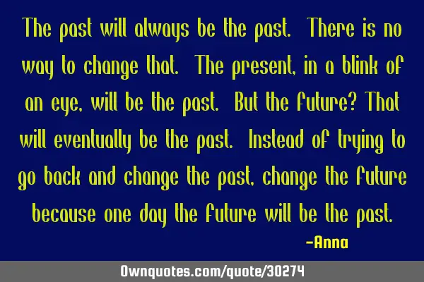 The past will always be the past. There is no way to change that. The present, in a blink of an eye,