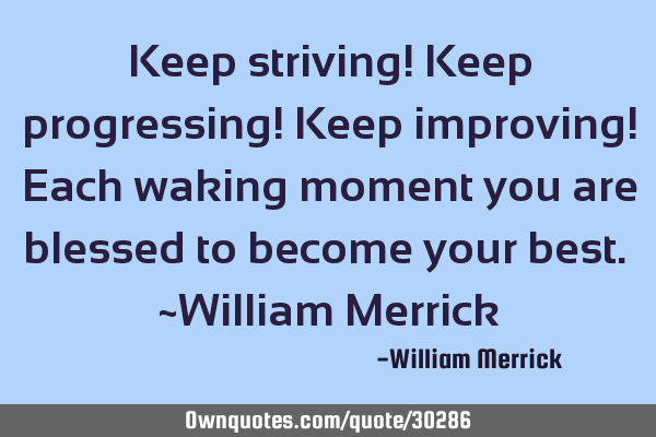 Keep striving! Keep progressing! Keep improving! Each waking moment you are blessed to become your