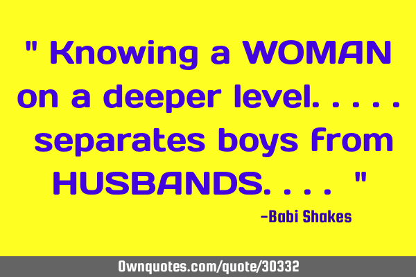 " Knowing a WOMAN on a deeper level..... separates boys from HUSBANDS.... "
