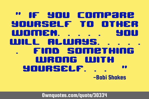 " If you compare yourself to OTHER WOMEN..... you will ALWAYS...... find something wrong with YOURSE