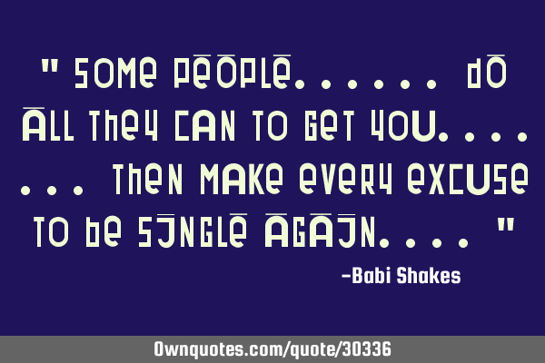 " Some PEOPLE...... DO ALL they can to get you....... then make every excuse to be SINGLE AGAIN....