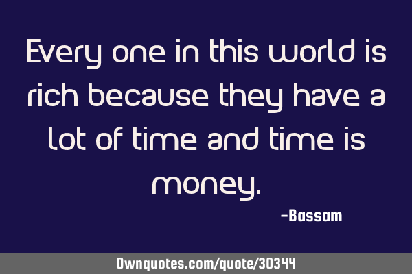 Every one in this world is rich because they have a lot of time and time is