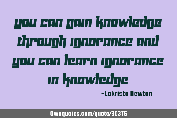 You can gain knowledge through ignorance And you can learn ignorance in