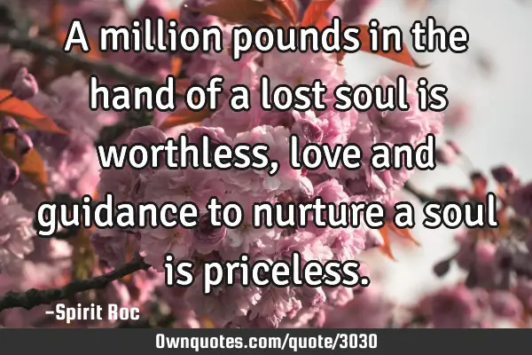 A million pounds in the hand of a lost soul is worthless, love and guidance to nurture a soul is