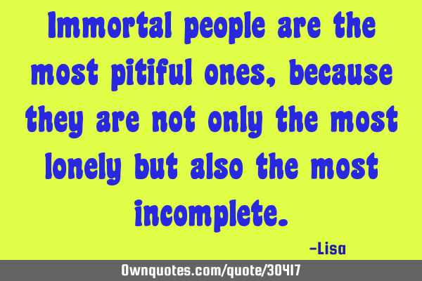 Immortal people are the most pitiful ones, because they are not only the most lonely but also the