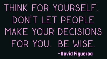 Think for yourself. Don't let people make your decisions for you. Be wise.