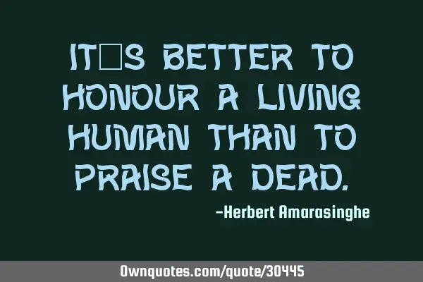 It’s better to honour a living human than to praise a