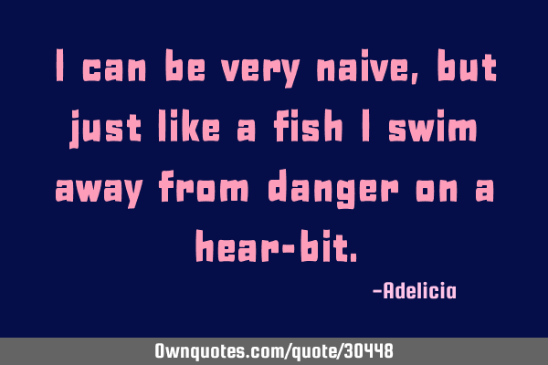 I can be very naive, but just like a fish I swim away from danger on a hear-