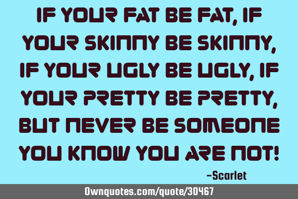If your fat be fat,if your skinny be skinny,if your ugly be ugly,if your pretty be pretty,but never