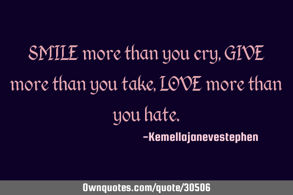 SMILE more than you cry, GIVE more than you take, LOVE more than you