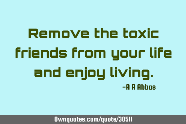 Remove the toxic friends from your life and enjoy