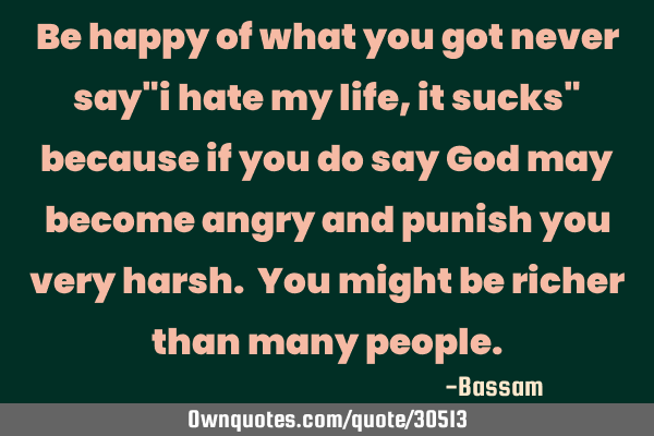 Be happy of what you got never say"i hate my life, it sucks" because if you do say God may become