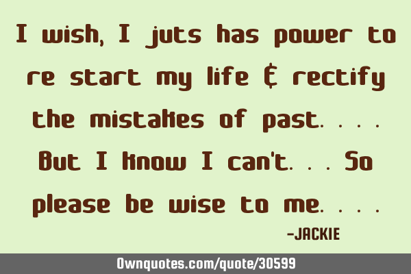 I wish, I juts has power to re start my life & rectify the mistakes of past....but I know I can
