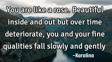 You are like a rose. Beautiful inside and out but over time deteriorate, you and your fine