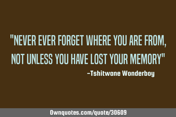 "Never ever forget where you are from, not unless you have lost your memory"