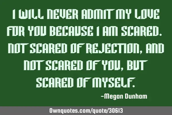 I will never admit my love for you because i am scared. not scared of rejection, and not scared of