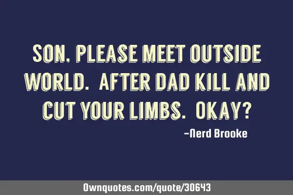 Son, please meet outside world. After dad kill and cut your limbs. Okay?
