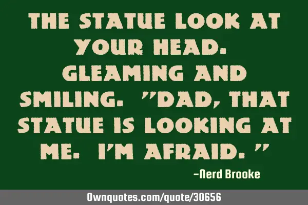 The statue look at your head. Gleaming and smiling. 