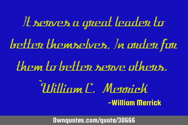 It serves a great leader to better themselves, In order for them to better serve others. ~William C