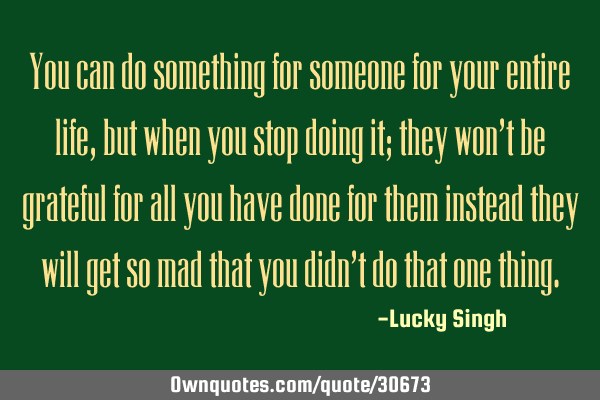 You can do something for someone for your entire life, but when you stop doing it; they won