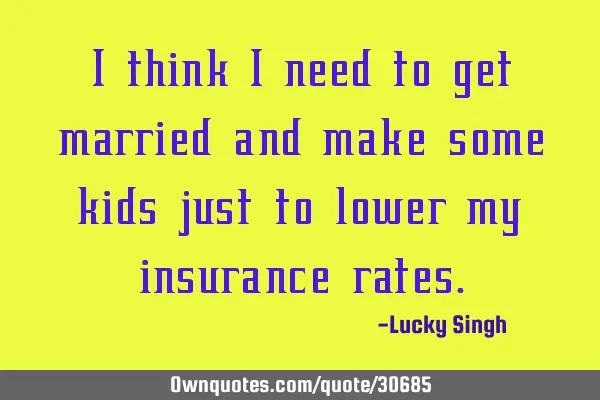 I think I need to get married and make some kids just to lower my insurance