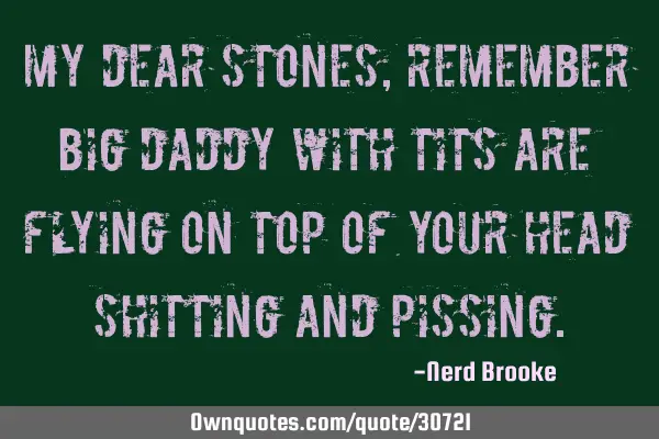 My dear stones, remember big daddy with tits are flying on top of your head shitting and