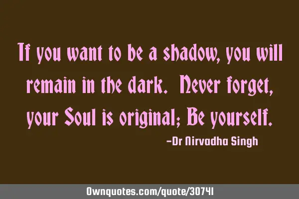 If you want to be a shadow, you will remain in the dark. Never forget, your Soul is original; Be