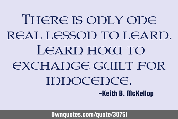 There is only one real lesson to learn. Learn how to exchange guilt for