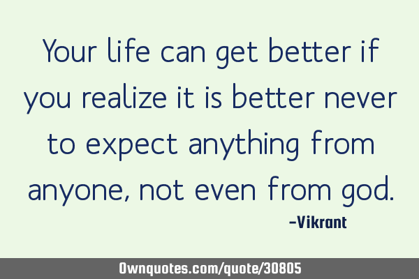 Your life can get better if you realize it is better never to expect anything from anyone, not even