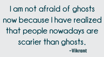 I am not afraid of ghosts now because I have realized that people nowadays are scarier than