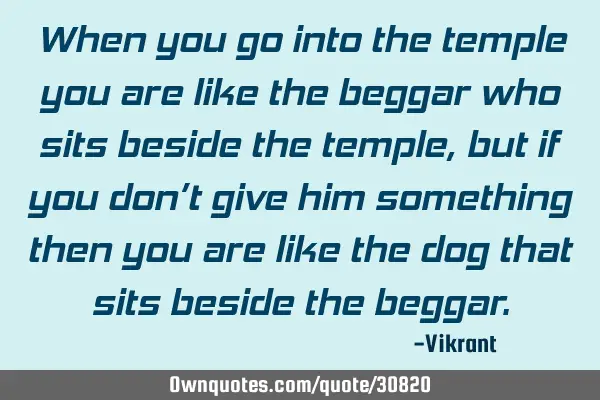 When you go into the temple you are like the beggar who sits beside the temple, but if you don’t